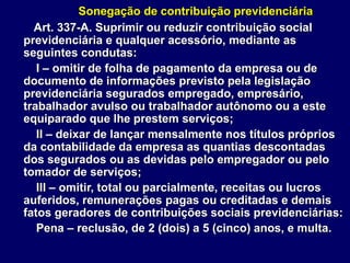 Sonegação de contribuição previdenciária
Art. 337-A. Suprimir ou reduzir contribuição social
previdenciária e qualquer acessório, mediante as
seguintes condutas:
I – omitir de folha de pagamento da empresa ou de
documento de informações previsto pela legislação
previdenciária segurados empregado, empresário,
trabalhador avulso ou trabalhador autônomo ou a este
equiparado que lhe prestem serviços;
II – deixar de lançar mensalmente nos títulos próprios
da contabilidade da empresa as quantias descontadas
dos segurados ou as devidas pelo empregador ou pelo
tomador de serviços;
III – omitir, total ou parcialmente, receitas ou lucros
auferidos, remunerações pagas ou creditadas e demais
fatos geradores de contribuições sociais previdenciárias:
Pena – reclusão, de 2 (dois) a 5 (cinco) anos, e multa.
 