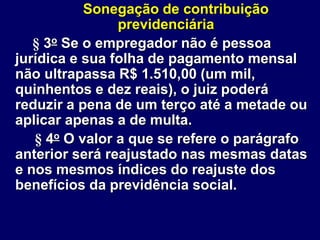 Sonegação de contribuição
previdenciária
§ 3o Se o empregador não é pessoa
jurídica e sua folha de pagamento mensal
não ultrapassa R$ 1.510,00 (um mil,
quinhentos e dez reais), o juiz poderá
reduzir a pena de um terço até a metade ou
aplicar apenas a de multa.
§ 4o O valor a que se refere o parágrafo
anterior será reajustado nas mesmas datas
e nos mesmos índices do reajuste dos
benefícios da previdência social.
 