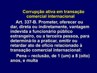 Corrupção ativa em transação
comercial internacional
Art. 337-B. Prometer, oferecer ou
dar, direta ou indiretamente, vantagem
indevida a funcionário público
estrangeiro, ou a terceira pessoa, para
determiná-lo a praticar, omitir ou
retardar ato de ofício relacionado à
transação comercial internacional:
Pena – reclusão, de 1 (um) a 8 (oito)
anos, e multa
 