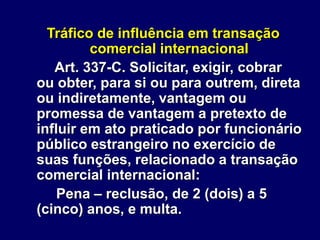 Tráfico de influência em transação
comercial internacional
Art. 337-C. Solicitar, exigir, cobrar
ou obter, para si ou para outrem, direta
ou indiretamente, vantagem ou
promessa de vantagem a pretexto de
influir em ato praticado por funcionário
público estrangeiro no exercício de
suas funções, relacionado a transação
comercial internacional:
Pena – reclusão, de 2 (dois) a 5
(cinco) anos, e multa.
 
