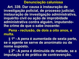 Denunciação caluniosa
Art. 339. Dar causa à instauração de
investigação policial, de processo judicial,
instauração de investigação administrativa,
inquérito civil ou ação de improbidade
administrativa contra alguém, imputando-
lhe crime de que o sabe inocente:
Pena - reclusão, de dois a oito anos, e
multa.
§ 1º - A pena é aumentada de sexta parte,
se o agente se serve de anonimato ou de
nome suposto.
§ 2º - A pena é diminuída de metade, se a
imputação é de prática de contravenção.
 