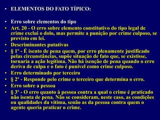 • ELEMENTOS DO FATO TÍPICO:
• Erro sobre elementos do tipo
• Art. 20 - O erro sobre elemento constitutivo do tipo legal de
crime exclui o dolo, mas permite a punição por crime culposo, se
previsto em lei.
• Descriminantes putativas
• § 1º - É isento de pena quem, por erro plenamente justificado
pelas circunstâncias, supõe situação de fato que, se existisse,
tornaria a ação legítima. Não há isenção de pena quando o erro
deriva de culpa e o fato é punível como crime culposo.
• Erro determinado por terceiro
• § 2º - Responde pelo crime o terceiro que determina o erro.
• Erro sobre a pessoa
• § 3º - O erro quanto à pessoa contra a qual o crime é praticado
não isenta de pena. Não se consideram, neste caso, as condições
ou qualidades da vítima, senão as da pessoa contra quem o
agente queria praticar o crime.
 