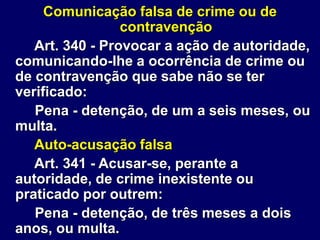 Comunicação falsa de crime ou de
contravenção
Art. 340 - Provocar a ação de autoridade,
comunicando-lhe a ocorrência de crime ou
de contravenção que sabe não se ter
verificado:
Pena - detenção, de um a seis meses, ou
multa.
Auto-acusação falsa
Art. 341 - Acusar-se, perante a
autoridade, de crime inexistente ou
praticado por outrem:
Pena - detenção, de três meses a dois
anos, ou multa.
 