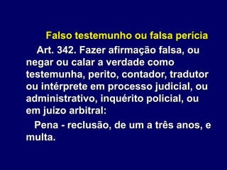 Falso testemunho ou falsa perícia
Art. 342. Fazer afirmação falsa, ou
negar ou calar a verdade como
testemunha, perito, contador, tradutor
ou intérprete em processo judicial, ou
administrativo, inquérito policial, ou
em juízo arbitral:
Pena - reclusão, de um a três anos, e
multa.
 