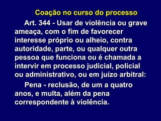 Coação no curso do processo
Art. 344 - Usar de violência ou grave
ameaça, com o fim de favorecer
interesse próprio ou alheio, contra
autoridade, parte, ou qualquer outra
pessoa que funciona ou é chamada a
intervir em processo judicial, policial
ou administrativo, ou em juízo arbitral:
Pena - reclusão, de um a quatro
anos, e multa, além da pena
correspondente à violência.
 
