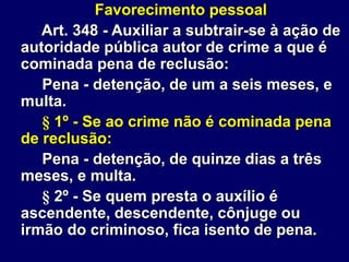 Favorecimento pessoal
Art. 348 - Auxiliar a subtrair-se à ação de
autoridade pública autor de crime a que é
cominada pena de reclusão:
Pena - detenção, de um a seis meses, e
multa.
§ 1º - Se ao crime não é cominada pena
de reclusão:
Pena - detenção, de quinze dias a três
meses, e multa.
§ 2º - Se quem presta o auxílio é
ascendente, descendente, cônjuge ou
irmão do criminoso, fica isento de pena.
 
