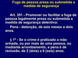 Fuga de pessoa presa ou submetida a
medida de segurança
Art. 351 - Promover ou facilitar a fuga de
pessoa legalmente presa ou submetida a
medida de segurança detentiva:
Pena - detenção, de seis meses a dois
anos.
§ 1º - Se o crime é praticado a mão
armada, ou por mais de uma pessoa, ou
mediante arrombamento, a pena é de
reclusão, de 2 (dois) a 6 (seis) anos.
 