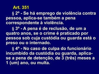 Art. 351
§ 2º - Se há emprego de violência contra
pessoa, aplica-se também a pena
correspondente à violência.
§ 3º - A pena é de reclusão, de um a
quatro anos, se o crime é praticado por
pessoa sob cuja custódia ou guarda está o
preso ou o internado.
§ 4º - No caso de culpa do funcionário
incumbido da custódia ou guarda, aplica-
se a pena de detenção, de 3 (três) meses a
1 (um) ano, ou multa.
 