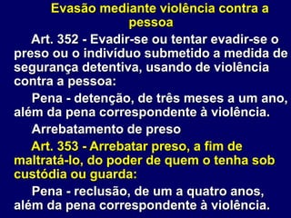 Evasão mediante violência contra a
pessoa
Art. 352 - Evadir-se ou tentar evadir-se o
preso ou o indivíduo submetido a medida de
segurança detentiva, usando de violência
contra a pessoa:
Pena - detenção, de três meses a um ano,
além da pena correspondente à violência.
Arrebatamento de preso
Art. 353 - Arrebatar preso, a fim de
maltratá-lo, do poder de quem o tenha sob
custódia ou guarda:
Pena - reclusão, de um a quatro anos,
além da pena correspondente à violência.
 