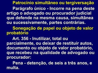 Patrocínio simultâneo ou tergiversação
Parágrafo único - Incorre na pena deste
artigo o advogado ou procurador judicial
que defende na mesma causa, simultânea
ou sucessivamente, partes contrárias.
Sonegação de papel ou objeto de valor
probatório
Art. 356 - Inutilizar, total ou
parcialmente, ou deixar de restituir autos,
documento ou objeto de valor probatório,
que recebeu na qualidade de advogado ou
procurador:
Pena - detenção, de seis a três anos, e
multa.
 