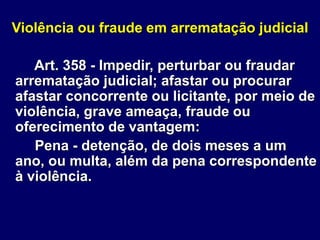 Violência ou fraude em arrematação judicial
Art. 358 - Impedir, perturbar ou fraudar
arrematação judicial; afastar ou procurar
afastar concorrente ou licitante, por meio de
violência, grave ameaça, fraude ou
oferecimento de vantagem:
Pena - detenção, de dois meses a um
ano, ou multa, além da pena correspondente
à violência.
 