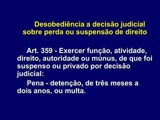 Desobediência a decisão judicial
sobre perda ou suspensão de direito
Art. 359 - Exercer função, atividade,
direito, autoridade ou múnus, de que foi
suspenso ou privado por decisão
judicial:
Pena - detenção, de três meses a
dois anos, ou multa.
 
