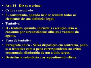 • Art. 14 - Diz-se o crime:
• Crime consumado
• I - consumado, quando nele se reúnem todos os
elementos de sua definição legal;
• Tentativa
• II - tentado, quando, iniciada a execução, não se
consuma por circunstâncias alheias à vontade do
agente.
• Pena de tentativa
• Parágrafo único - Salvo disposição em contrário, pune-
se a tentativa com a pena correspondente ao crime
consumado, diminuída de um a dois terços.
• Desistência voluntária e arrependimento eficaz
 