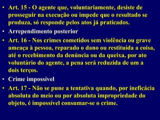 • Art. 15 - O agente que, voluntariamente, desiste de
prosseguir na execução ou impede que o resultado se
produza, só responde pelos atos já praticados.
• Arrependimento posterior
• Art. 16 - Nos crimes cometidos sem violência ou grave
ameaça à pessoa, reparado o dano ou restituída a coisa,
até o recebimento da denúncia ou da queixa, por ato
voluntário do agente, a pena será reduzida de um a
dois terços.
• Crime impossível
• Art. 17 - Não se pune a tentativa quando, por ineficácia
absoluta do meio ou por absoluta impropriedade do
objeto, é impossível consumar-se o crime.
 