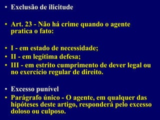 • Exclusão de ilicitude
• Art. 23 - Não há crime quando o agente
pratica o fato:
• I - em estado de necessidade;
• II - em legítima defesa;
• III - em estrito cumprimento de dever legal ou
no exercício regular de direito.
• Excesso punível
• Parágrafo único - O agente, em qualquer das
hipóteses deste artigo, responderá pelo excesso
doloso ou culposo.
 