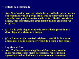 • Estado de necessidade
• Art. 24 - Considera-se em estado de necessidade quem pratica
o fato para salvar de perigo atual, que não provocou por sua
vontade, nem podia de outro modo evitar, direito próprio ou
alheio, cujo sacrifício, nas circunstâncias, não era razoável
exigir-se.
• § 1º - Não pode alegar estado de necessidade quem tinha o
dever legal de enfrentar o perigo.
• § 2º - Embora seja razoável exigir-se o sacrifício do direito
ameaçado, a pena poderá ser reduzida de um a dois terços.
• Legítima defesa
• Art. 25 - Entende-se em legítima defesa quem, usando
moderadamente dos meios necessários, repele injusta
agressão, atual ou iminente, a direito seu ou de outrem.
 