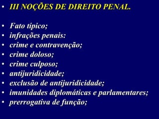 • III NOÇÕES DE DIREITO PENAL.
• Fato típico;
• infrações penais:
• crime e contravenção;
• crime doloso;
• crime culposo;
• antijuridicidade;
• exclusão de antijuridicidade;
• imunidades diplomáticas e parlamentares;
• prerrogativa de função;
 