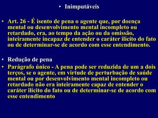 • Inimputáveis
• Art. 26 - É isento de pena o agente que, por doença
mental ou desenvolvimento mental incompleto ou
retardado, era, ao tempo da ação ou da omissão,
inteiramente incapaz de entender o caráter ilícito do fato
ou de determinar-se de acordo com esse entendimento.
• Redução de pena
• Parágrafo único - A pena pode ser reduzida de um a dois
terços, se o agente, em virtude de perturbação de saúde
mental ou por desenvolvimento mental incompleto ou
retardado não era inteiramente capaz de entender o
caráter ilícito do fato ou de determinar-se de acordo com
esse entendimento
 