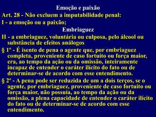 Emoção e paixão
Art. 28 - Não excluem a imputabilidade penal:
I - a emoção ou a paixão;
Embriaguez
II - a embriaguez, voluntária ou culposa, pelo álcool ou
substância de efeitos análogos
§ 1º - É isento de pena o agente que, por embriaguez
completa, proveniente de caso fortuito ou força maior,
era, ao tempo da ação ou da omissão, inteiramente
incapaz de entender o caráter ilícito do fato ou de
determinar-se de acordo com esse entendimento.
§ 2º - A pena pode ser reduzida de um a dois terços, se o
agente, por embriaguez, proveniente de caso fortuito ou
força maior, não possuía, ao tempo da ação ou da
omissão, a plena capacidade de entender o caráter ilícito
do fato ou de determinar-se de acordo com esse
entendimento.
 
