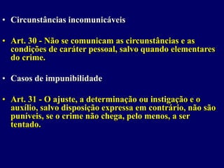 • Circunstâncias incomunicáveis
• Art. 30 - Não se comunicam as circunstâncias e as
condições de caráter pessoal, salvo quando elementares
do crime.
• Casos de impunibilidade
• Art. 31 - O ajuste, a determinação ou instigação e o
auxílio, salvo disposição expressa em contrário, não são
puníveis, se o crime não chega, pelo menos, a ser
tentado.
 