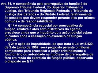 Art. 84. A competência pela prerrogativa de função é do
Supremo Tribunal Federal, do Superior Tribunal de
Justiça, dos Tribunais Regionais Federais e Tribunais de
Justiça dos Estados e do Distrito Federal, relativamente
às pessoas que devam responder perante eles por crimes
comuns e de responsabilidade.
§ 1o A competência especial por prerrogativa de
função, relativa a atos administrativos do agente,
prevalece ainda que o inquérito ou a ação judicial sejam
iniciados após a cessação do exercício da função
pública.
§ 2o A ação de improbidade, de que trata a Lei no 8.429,
de 2 de junho de 1992, será proposta perante o tribunal
competente para processar e julgar criminalmente o
funcionário ou autoridade na hipótese de prerrogativa de
foro em razão do exercício de função pública, observado
o disposto no § 1o.
 