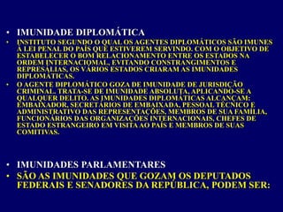 • IMUNIDADE DIPLOMÁTICA
• INSTITUTO SEGUNDO O QUAL OS AGENTES DIPLOMÁTICOS SÃO IMUNES
À LEI PENAL DO PAÍS QUE ESTIVEREM SERVINDO. COM O OBJETIVO DE
ESTABELECER O BOM RELACIONAMENTO ENTRE OS ESTADOS NA
ORDEM INTERNACIOMAL, EVITANDO CONSTRANGIMENTOS E
REPRESÁLIAS, OS VÁRIOS ESTADOS CRIARAM AS IMUNIDADES
DIPLOMÁTICAS.
• O AGENTE DIPLOMÁTICO GOZA DE IMUNIDADE DE JURISDIÇÃO
CRIMINAL. TRATA-SE DE IMUNIDADE ABSOLUTA, APLICANDO-SE A
QUALQUER DELITO. AS IMUNIDADES DIPLOMÁTICAS ALCANÇAM:
EMBAIXADOR, SECRETÁRIOS DE EMBAIXADA, PESSOAL TÉCNICO E
ADMINISTRATIVO DAS REPRESENTAÇÕES, MEMBROS DE SUA FAMÍLIA,
FUNCIONÁRIOS DAS ORGANIZAÇÕES INTERNACIONAIS, CHEFES DE
ESTADO ESTRANGEIRO EM VISITA AO PAÍS E MEMBROS DE SUAS
COMITIVAS.
• IMUNIDADES PARLAMENTARES
• SÃO AS IMUNIDADES QUE GOZAM OS DEPUTADOS
FEDERAIS E SENADORES DA REPÚBLICA, PODEM SER:
 