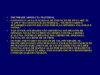 • IMUNIDADE ABSOLUTA /MATERIAL
• CONSTITUI CAUSA FUNCIONAL DE INSENÇÃO DE PENAART. 53.
“CAPUT” DA CONSTITUIÇÃO FEDERAL: “OS DEPUTADOS E
SENADORES SÃO INVIOLÁVEIS POR SUAS OPINIÕES, PALAVRAS E
VOTOS.”
• TAIS INVIOLAVILIDADES SÃO ADSTRITAS AOS DELITOS DE
OPINIÃO, NELES INCLUÍDOS OS CRIMES CONTRAA HONRA
(CALÚNIA, INJÚRIA E DIFAMAÇÃO); CRIMES DE APOLOGIA,
INCITAÇÃO AO CRIME DE OUTROS.
• OS PARLAMENTARES SÓ GOZAM DE TAL IMUNIDADE, SE
PRATICAREM ESSES ATOS DURANTE E EM RAZÃO DO EXERCÍCIO
DO MANDATO PARLAMENTAR. SE UM SENADOR UMA MULHER
COM PALAVRAS DE BAIXO-CALÃO POR QUESTÕES MERAMENTE
PESSOAIS E PARTICULARES, NÃO ESTARÁ IMUNE E RESPONDERÁ
COMO QUALQUER CIDADÃO.
 