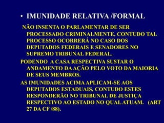 • IMUNIDADE RELATIVA /FORMAL
NÃO INSENTA O PARLAMENTAR DE SER
PROCESSADO CRIMINALMENTE, CONTUDO TAL
PROCESSO OCORRERÁ NO CASO DOS
DEPUTADOS FEDERAIS E SENADORES NO
SUPREMO TRIBUNAL FEDERAL.
PODENDO A CASA RESPECTIVA SUSTAR O
ANDAMENTO DAAÇÃO PELO VOTO DA MAIORIA
DE SEUS MEMBROS.
AS IMUNIDADES ACIMAAPLICAM-SE AOS
DEPUTADOS ESTADUAIS, CONTUDO ESTES
RESPONDERÃO NO TRIBUNAL DE JUSTIÇA
RESPECTIVO AO ESTADO NO QUALATUAM. (ART
27 DA CF /88).
 