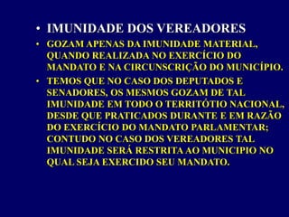 • IMUNIDADE DOS VEREADORES
• GOZAM APENAS DA IMUNIDADE MATERIAL,
QUANDO REALIZADA NO EXERCÍCIO DO
MANDATO E NA CIRCUNSCRIÇÃO DO MUNICÍPIO.
• TEMOS QUE NO CASO DOS DEPUTADOS E
SENADORES, OS MESMOS GOZAM DE TAL
IMUNIDADE EM TODO O TERRITÓTIO NACIONAL,
DESDE QUE PRATICADOS DURANTE E EM RAZÃO
DO EXERCÍCIO DO MANDATO PARLAMENTAR;
CONTUDO NO CASO DOS VEREADORES TAL
IMUNIDADE SERÁ RESTRITA AO MUNICIPIO NO
QUAL SEJA EXERCIDO SEU MANDATO.
 