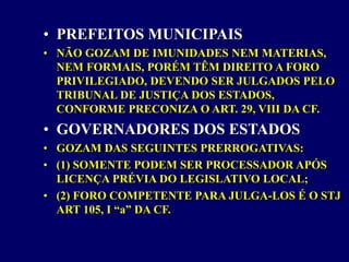 • PREFEITOS MUNICIPAIS
• NÃO GOZAM DE IMUNIDADES NEM MATERIAS,
NEM FORMAIS, PORÉM TÊM DIREITO A FORO
PRIVILEGIADO, DEVENDO SER JULGADOS PELO
TRIBUNAL DE JUSTIÇA DOS ESTADOS,
CONFORME PRECONIZA O ART. 29, VIII DA CF.
• GOVERNADORES DOS ESTADOS
• GOZAM DAS SEGUINTES PRERROGATIVAS:
• (1) SOMENTE PODEM SER PROCESSADOR APÓS
LICENÇA PRÉVIA DO LEGISLATIVO LOCAL;
• (2) FORO COMPETENTE PARA JULGA-LOS É O STJ
ART 105, I “a” DA CF.
 