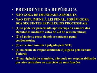 • PRESIDENTE DA REPÚBLICA
• NÃO GOZA DE IMUNIDADE ABSOLUTA.
• NÃO ESTA IMUNE À LEI PENAL, PORÉM GOZA
DOS SEGUINTES PRIVILÉGIOS PROCESSUAIS:
• (1) só pode ser processado após licença da câmara dos
Deputados mediante votos de 2/3 de seus membros;
• (2) só pode se preso depois se sentença penal
condenatória;
• (3) em crime comum é julgado pelo STF;
• (4) no crime de responsabilidade é julgado pelo Senado
Federal;
• (5) na vigência do mandato, não pode ser responsabilizado
por atos estranhos ao exercício de suas funções.
 