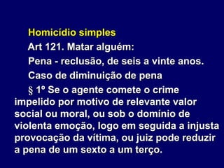Homicídio simples
Art 121. Matar alguém:
Pena - reclusão, de seis a vinte anos.
Caso de diminuição de pena
§ 1º Se o agente comete o crime
impelido por motivo de relevante valor
social ou moral, ou sob o domínio de
violenta emoção, logo em seguida a injusta
provocação da vítima, ou juiz pode reduzir
a pena de um sexto a um terço.
 