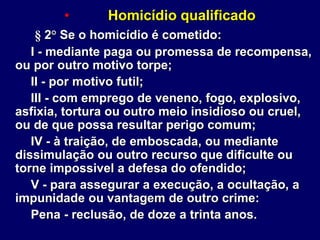 • Homicídio qualificado
§ 2° Se o homicídio é cometido:
I - mediante paga ou promessa de recompensa,
ou por outro motivo torpe;
II - por motivo futil;
III - com emprego de veneno, fogo, explosivo,
asfixia, tortura ou outro meio insidioso ou cruel,
ou de que possa resultar perigo comum;
IV - à traição, de emboscada, ou mediante
dissimulação ou outro recurso que dificulte ou
torne impossivel a defesa do ofendido;
V - para assegurar a execução, a ocultação, a
impunidade ou vantagem de outro crime:
Pena - reclusão, de doze a trinta anos.
 