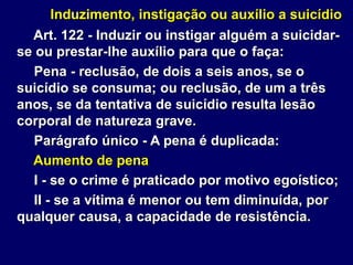 Induzimento, instigação ou auxílio a suicídio
Art. 122 - Induzir ou instigar alguém a suicidar-
se ou prestar-lhe auxílio para que o faça:
Pena - reclusão, de dois a seis anos, se o
suicídio se consuma; ou reclusão, de um a três
anos, se da tentativa de suicídio resulta lesão
corporal de natureza grave.
Parágrafo único - A pena é duplicada:
Aumento de pena
I - se o crime é praticado por motivo egoístico;
II - se a vítima é menor ou tem diminuída, por
qualquer causa, a capacidade de resistência.
 