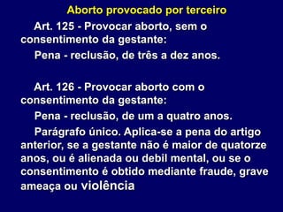 Aborto provocado por terceiro
Art. 125 - Provocar aborto, sem o
consentimento da gestante:
Pena - reclusão, de três a dez anos.
Art. 126 - Provocar aborto com o
consentimento da gestante:
Pena - reclusão, de um a quatro anos.
Parágrafo único. Aplica-se a pena do artigo
anterior, se a gestante não é maior de quatorze
anos, ou é alienada ou debil mental, ou se o
consentimento é obtido mediante fraude, grave
ameaça ou violência
 