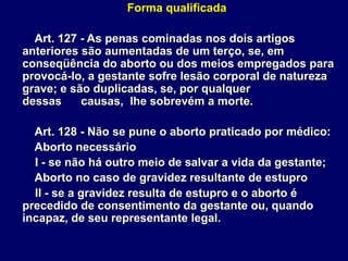 Forma qualificada
Art. 127 - As penas cominadas nos dois artigos
anteriores são aumentadas de um terço, se, em
conseqüência do aborto ou dos meios empregados para
provocá-lo, a gestante sofre lesão corporal de natureza
grave; e são duplicadas, se, por qualquer
dessas causas, lhe sobrevém a morte.
Art. 128 - Não se pune o aborto praticado por médico:
Aborto necessário
I - se não há outro meio de salvar a vida da gestante;
Aborto no caso de gravidez resultante de estupro
II - se a gravidez resulta de estupro e o aborto é
precedido de consentimento da gestante ou, quando
incapaz, de seu representante legal.
 