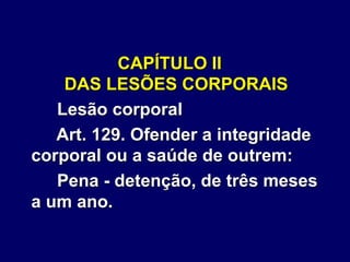 CAPÍTULO II
DAS LESÕES CORPORAIS
Lesão corporal
Art. 129. Ofender a integridade
corporal ou a saúde de outrem:
Pena - detenção, de três meses
a um ano.
 
