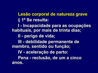 Lesão corporal de natureza grave
§ 1º Se resulta:
I - Incapacidade para as ocupações
habituais, por mais de trinta dias;
II - perigo de vida;
III - debilidade permanente de
membro, sentido ou função;
IV - aceleração de parto:
Pena - reclusão, de um a cinco
anos.
 