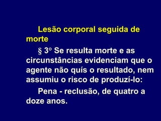 Lesão corporal seguida de
morte
§ 3° Se resulta morte e as
circunstâncias evidenciam que o
agente não quís o resultado, nem
assumiu o risco de produzí-lo:
Pena - reclusão, de quatro a
doze anos.
 