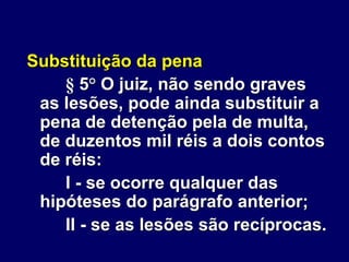 Substituição da pena
§ 5° O juiz, não sendo graves
as lesões, pode ainda substituir a
pena de detenção pela de multa,
de duzentos mil réis a dois contos
de réis:
I - se ocorre qualquer das
hipóteses do parágrafo anterior;
II - se as lesões são recíprocas.
 