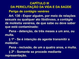 CAPÍTULO III
DA PERICLITAÇÃO DA VIDA E DA SAÚDE
Perigo de contágio venéreo
Art. 130 - Expor alguém, por meio de relações
sexuais ou qualquer ato libidinoso, a contágio
de moléstia venérea, de que sabe ou deve saber
que está contaminado:
Pena - detenção, de três meses a um ano, ou
multa.
§ 1º - Se é intenção do agente transmitir a
moléstia:
Pena - reclusão, de um a quatro anos, e multa.
§ 2º - Somente se procede mediante
representação.
 
