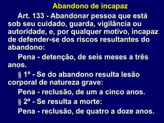 Abandono de incapaz
Art. 133 - Abandonar pessoa que está
sob seu cuidado, guarda, vigilância ou
autoridade, e, por qualquer motivo, incapaz
de defender-se dos riscos resultantes do
abandono:
Pena - detenção, de seis meses a três
anos.
§ 1º - Se do abandono resulta lesão
corporal de natureza grave:
Pena - reclusão, de um a cinco anos.
§ 2º - Se resulta a morte:
Pena - reclusão, de quatro a doze anos.
 