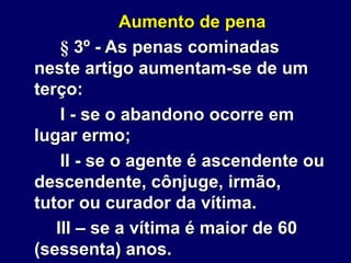 Aumento de pena
§ 3º - As penas cominadas
neste artigo aumentam-se de um
terço:
I - se o abandono ocorre em
lugar ermo;
II - se o agente é ascendente ou
descendente, cônjuge, irmão,
tutor ou curador da vítima.
III – se a vítima é maior de 60
(sessenta) anos.
 