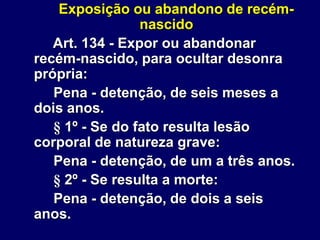 Exposição ou abandono de recém-
nascido
Art. 134 - Expor ou abandonar
recém-nascido, para ocultar desonra
própria:
Pena - detenção, de seis meses a
dois anos.
§ 1º - Se do fato resulta lesão
corporal de natureza grave:
Pena - detenção, de um a três anos.
§ 2º - Se resulta a morte:
Pena - detenção, de dois a seis
anos.
 