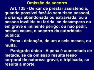 Omissão de socorro
Art. 135 - Deixar de prestar assistência,
quando possível fazê-lo sem risco pessoal,
à criança abandonada ou extraviada, ou à
pessoa inválida ou ferida, ao desamparo ou
em grave e iminente perigo; ou não pedir,
nesses casos, o socorro da autoridade
pública:
Pena - detenção, de um a seis meses, ou
multa.
Parágrafo único - A pena é aumentada de
metade, se da omissão resulta lesão
corporal de natureza grave, e triplicada, se
resulta a morte.
 