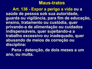 Maus-tratos
Art. 136 - Expor a perigo a vida ou a
saúde de pessoa sob sua autoridade,
guarda ou vigilância, para fim de educação,
ensino, tratamento ou custódia, quer
privando-a de alimentação ou cuidados
indispensáveis, quer sujeitando-a a
trabalho excessivo ou inadequado, quer
abusando de meios de correção ou
disciplina:
Pena - detenção, de dois meses a um
ano, ou multa.
 