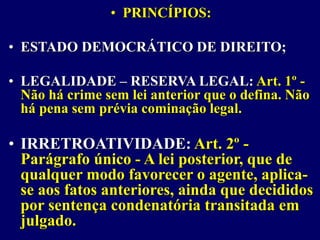 • PRINCÍPIOS:
• ESTADO DEMOCRÁTICO DE DIREITO;
• LEGALIDADE – RESERVA LEGAL: Art. 1º -
Não há crime sem lei anterior que o defina. Não
há pena sem prévia cominação legal.
• IRRETROATIVIDADE: Art. 2º -
Parágrafo único - A lei posterior, que de
qualquer modo favorecer o agente, aplica-
se aos fatos anteriores, ainda que decididos
por sentença condenatória transitada em
julgado.
 
