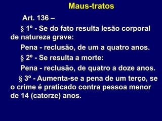 Maus-tratos
Art. 136 –
§ 1º - Se do fato resulta lesão corporal
de natureza grave:
Pena - reclusão, de um a quatro anos.
§ 2º - Se resulta a morte:
Pena - reclusão, de quatro a doze anos.
§ 3º - Aumenta-se a pena de um terço, se
o crime é praticado contra pessoa menor
de 14 (catorze) anos.
 