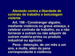 Atentado contra a liberdade de
contrato de trabalho e boicotagem
violenta
Art. 198 - Constranger alguém,
mediante violência ou grave ameaça, a
celebrar contrato de trabalho, ou a não
fornecer a outrem ou não adquirir de
outrem matéria-prima ou produto
industrial ou agrícola:
Pena - detenção, de um mês a um
ano, e multa, além da pena
correspondente à violência.
 