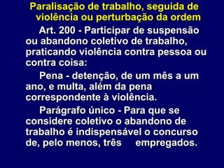 Paralisação de trabalho, seguida de
violência ou perturbação da ordem
Art. 200 - Participar de suspensão
ou abandono coletivo de trabalho,
praticando violência contra pessoa ou
contra coisa:
Pena - detenção, de um mês a um
ano, e multa, além da pena
correspondente à violência.
Parágrafo único - Para que se
considere coletivo o abandono de
trabalho é indispensável o concurso
de, pelo menos, três empregados.
 